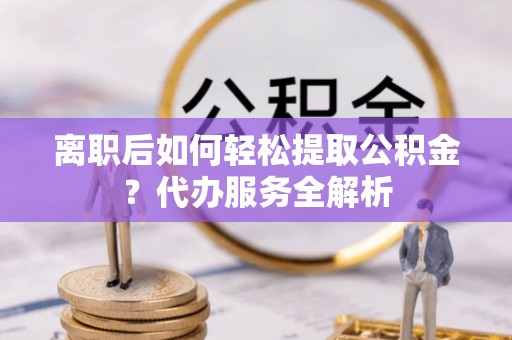 浉河离职后如何轻松提取公积金？代办服务全解析