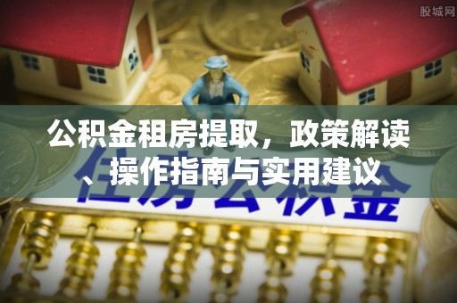 浉河公积金租房提取，政策解读、操作指南与实用建议