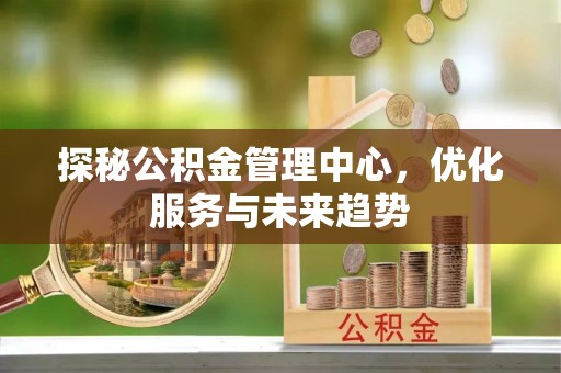 浉河探秘公积金管理中心，优化服务与未来趋势