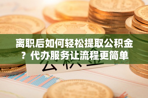 浉河离职后如何轻松提取公积金？代办服务让流程更简单