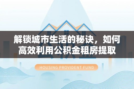 浉河解锁城市生活的秘诀，如何高效利用公积金租房提取