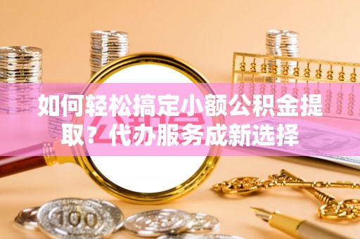 浉河如何轻松搞定小额公积金提取？代办服务成新选择
