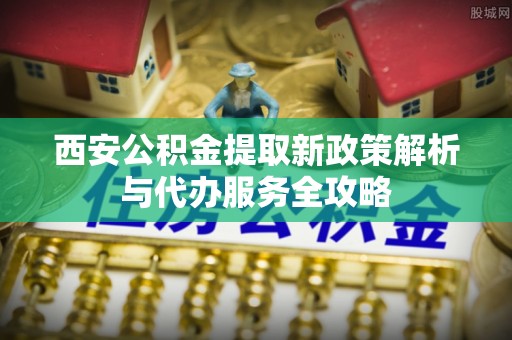 浉河西安公积金提取新政策解析与代办服务全攻略