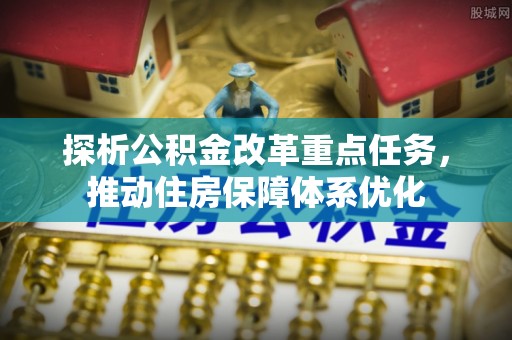 浉河探析公积金改革重点任务，推动住房保障体系优化