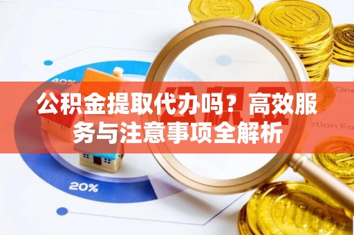 浉河公积金提取代办吗？高效服务与注意事项全解析