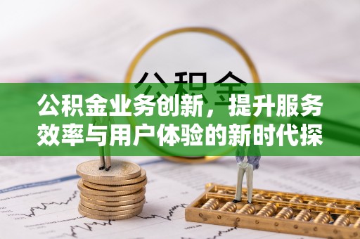 浉河公积金业务创新，提升服务效率与用户体验的新时代探索