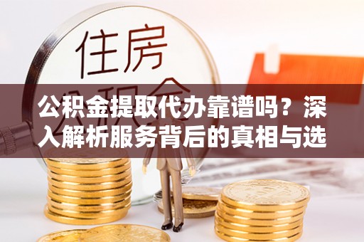 浉河公积金提取代办靠谱吗？深入解析服务背后的真相与选择指南
