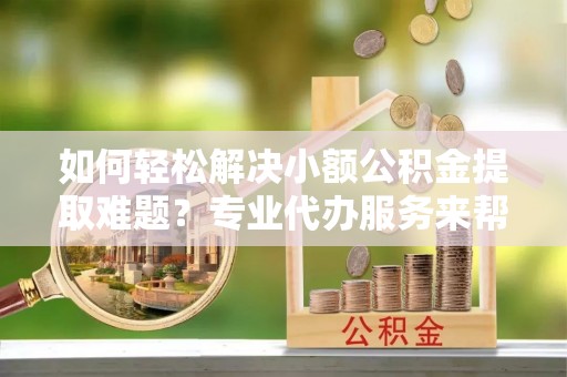 浉河如何轻松解决小额公积金提取难题？专业代办服务来帮忙