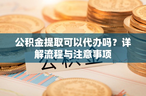 浉河公积金提取可以代办吗？详解流程与注意事项