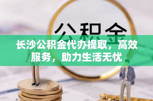 浉河长沙公积金代办提取，高效服务，助力生活无忧