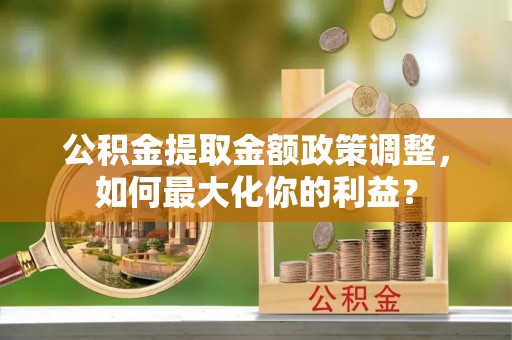 浉河公积金提取金额政策调整，如何最大化你的利益？