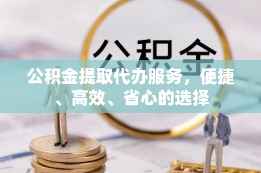 浉河公积金提取代办服务，便捷、高效、省心的选择