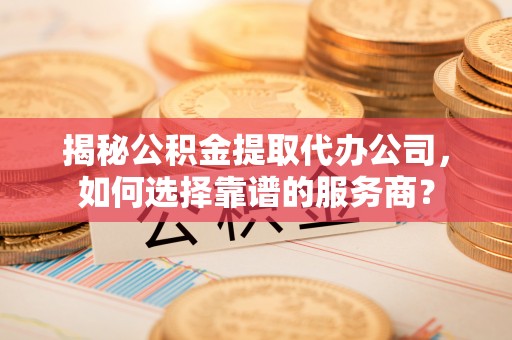 浉河揭秘公积金提取代办公司，如何选择靠谱的服务商？