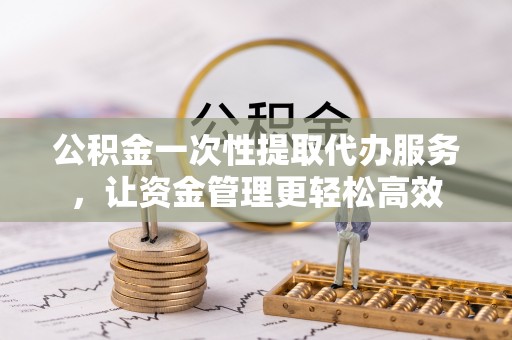 浉河公积金一次性提取代办服务，让资金管理更轻松高效