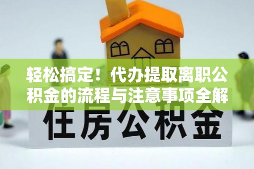 浉河轻松搞定！代办提取离职公积金的流程与注意事项全解析