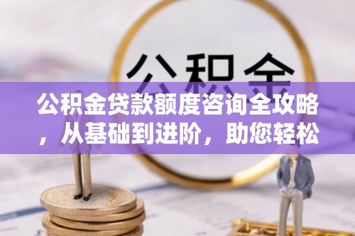 浉河公积金贷款额度咨询全攻略，从基础到进阶，助您轻松掌握关键要点