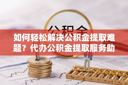 浉河如何轻松解决公积金提取难题？代办公积金提取服务助您一臂之力