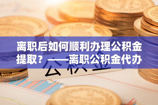 浉河离职后如何顺利办理公积金提取？——离职公积金代办提取全攻略