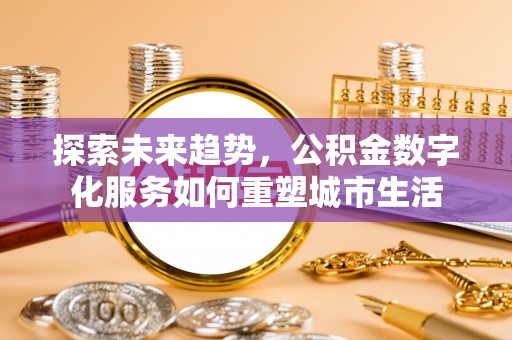 浉河探索未来趋势，公积金数字化服务如何重塑城市生活
