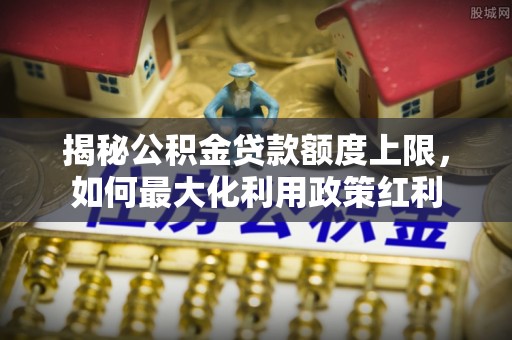 浉河揭秘公积金贷款额度上限，如何最大化利用政策红利