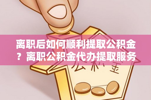 浉河离职后如何顺利提取公积金？离职公积金代办提取服务助力无忧办理