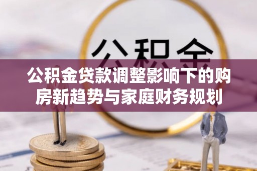 浉河公积金贷款调整影响下的购房新趋势与家庭财务规划