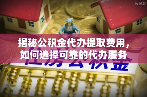 浉河揭秘公积金代办提取费用，如何选择可靠的代办服务