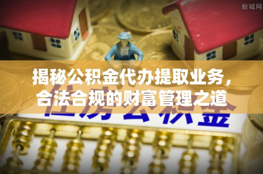 浉河揭秘公积金代办提取业务，合法合规的财富管理之道