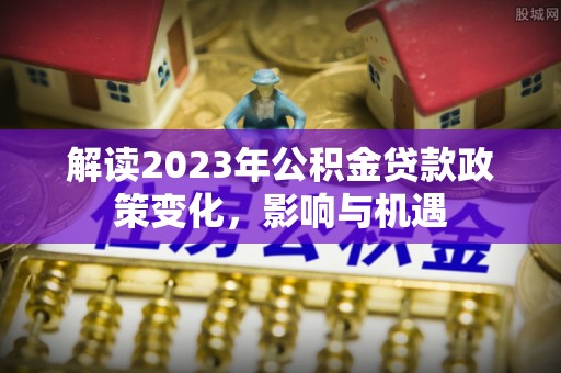 浉河解读2023年公积金贷款政策变化，影响与机遇