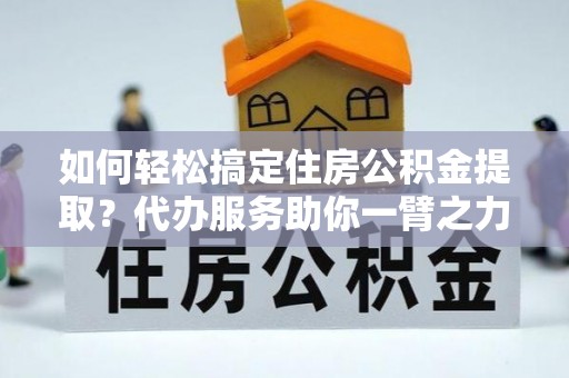 浉河如何轻松搞定住房公积金提取？代办服务助你一臂之力
