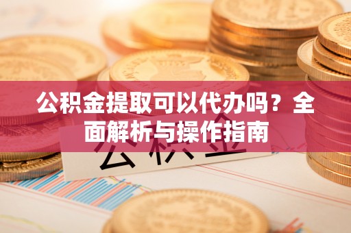 浉河公积金提取可以代办吗？全面解析与操作指南